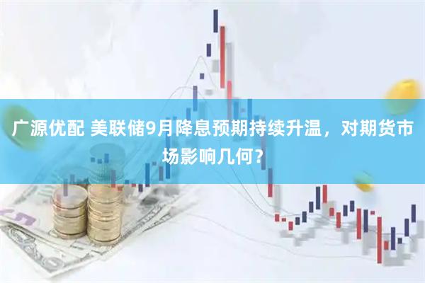 广源优配 美联储9月降息预期持续升温,对期货市场影响几何?