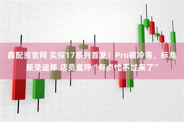 鑫配资官网 实探17系列首发!Pro被冷落、标准版受追捧 店员直呼“有点忙不过来了”