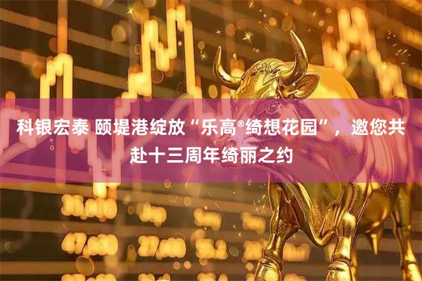 科银宏泰 颐堤港绽放“乐高®绮想花园”,邀您共赴十三周年绮丽之约