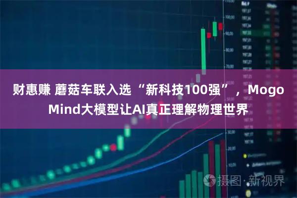 财惠赚 蘑菇车联入选 “新科技100强” ,MogoMind大模型让AI真正理解物理世界