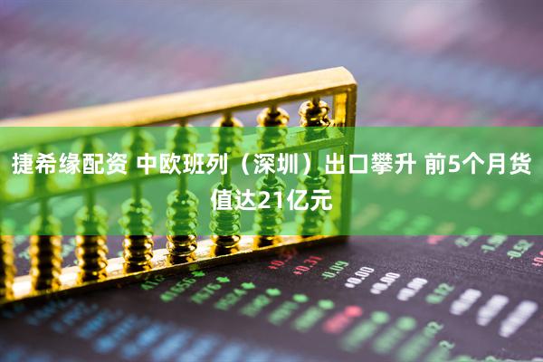 捷希缘配资 中欧班列(深圳)出口攀升 前5个月货值达21亿元