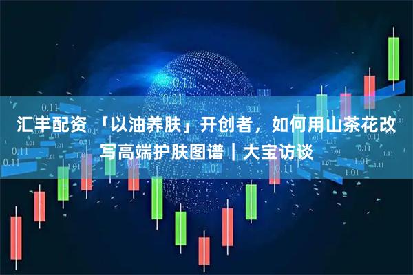 汇丰配资 「以油养肤」开创者,如何用山茶花改写高端护肤图谱|大宝访谈