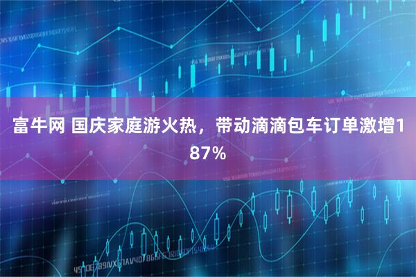 富牛网 国庆家庭游火热,带动滴滴包车订单激增187%