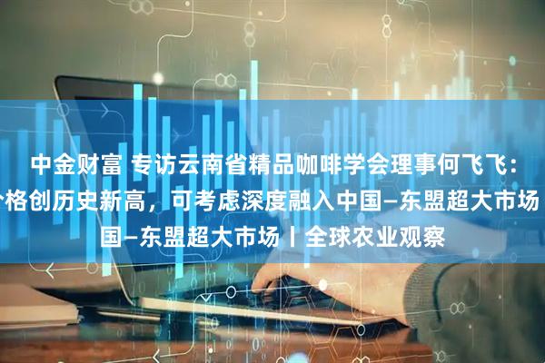 中金财富 专访云南省精品咖啡学会理事何飞飞:今年云南咖啡价格创历史新高,可考虑深度融入中国—东盟超大市场丨全球农业观察