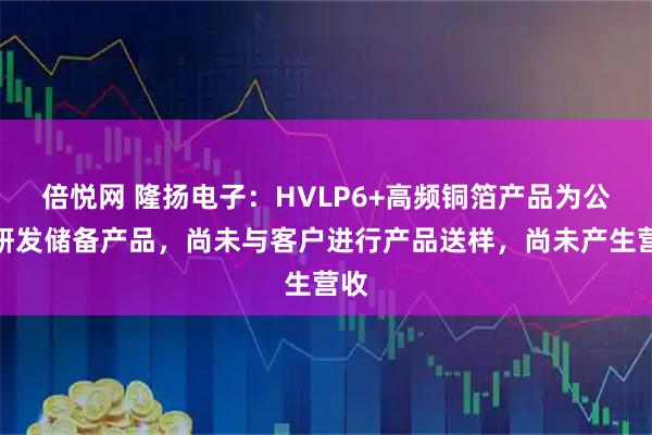 倍悦网 隆扬电子：HVLP6+高频铜箔产品为公司研发储备产品，尚未与客户进行产品送样，尚未产生营收
