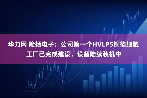 华力网 隆扬电子：公司第一个HVLP5铜箔细胞工厂已完成建设，设备陆续装机中