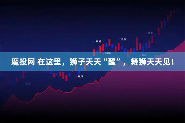 魔投网 在这里，狮子天天“醒”，舞狮天天见！