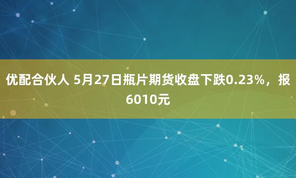 优配合伙人 5月27日瓶片期货收盘下跌0.23%，报6010元