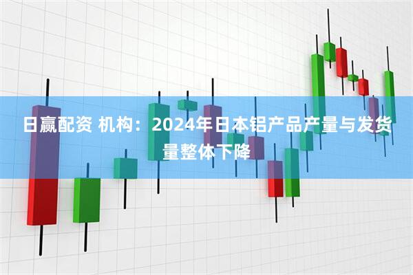 日赢配资 机构：2024年日本铝产品产量与发货量整体下降
