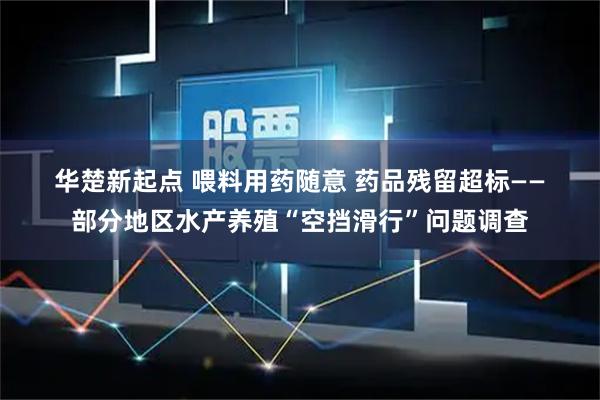 华楚新起点 喂料用药随意 药品残留超标——部分地区水产养殖“空挡滑行”问题调查