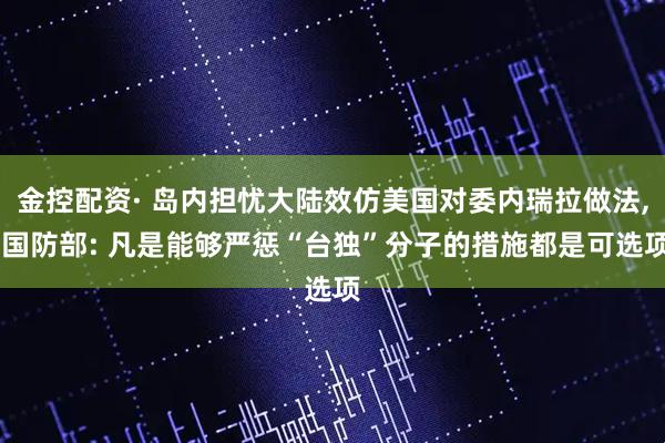 金控配资· 岛内担忧大陆效仿美国对委内瑞拉做法, 国防部: 凡是能够严惩“台独”分子的措施都是可选项