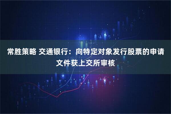 常胜策略 交通银行：向特定对象发行股票的申请文件获上交所审核
