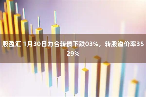 股盈汇 1月30日力合转债下跌03%，转股溢价率3529%