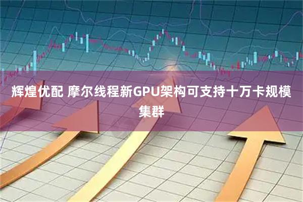 辉煌优配 摩尔线程新GPU架构可支持十万卡规模集群
