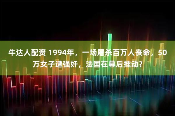 牛达人配资 1994年，一场屠杀百万人丧命，50万女子遭强奸，法国在幕后推动？