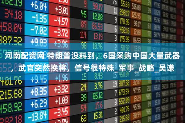 河南配资网 特朗普没料到，6国采购中国大量武器，武官突然换将，信号很特殊_军事_战略_吴谦