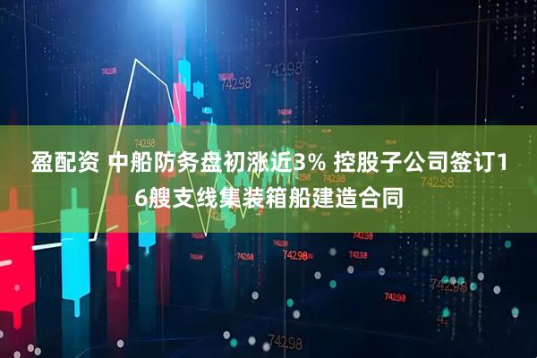 盈配资 中船防务盘初涨近3% 控股子公司签订16艘支线集装箱船建造合同