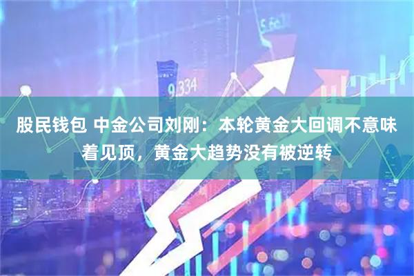 股民钱包 中金公司刘刚：本轮黄金大回调不意味着见顶，黄金大趋势没有被逆转