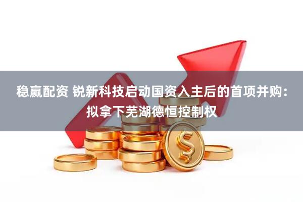 稳赢配资 锐新科技启动国资入主后的首项并购：拟拿下芜湖德恒控制权