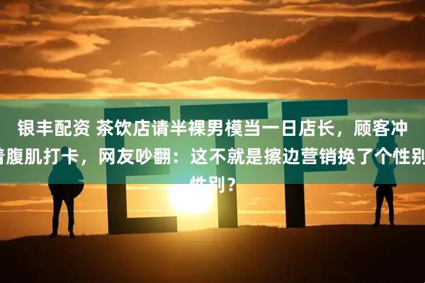 银丰配资 茶饮店请半裸男模当一日店长，顾客冲着腹肌打卡，网友吵翻：这不就是擦边营销换了个性别？
